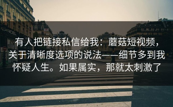 有人把链接私信给我：蘑菇短视频，关于清晰度选项的说法——细节多到我怀疑人生。如果属实，那就太刺激了