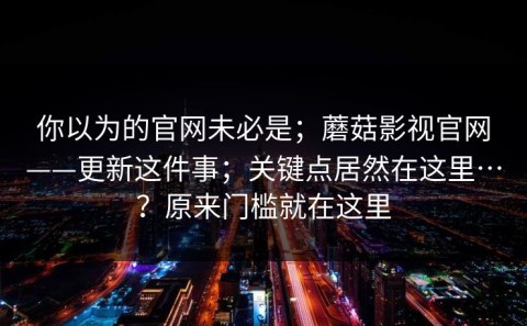 你以为的官网未必是；蘑菇影视官网——更新这件事；关键点居然在这里…？原来门槛就在这里