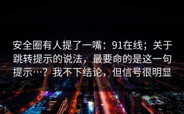 安全圈有人提了一嘴：91在线；关于跳转提示的说法，最要命的是这一句提示…？我不下结论，但信号很明显