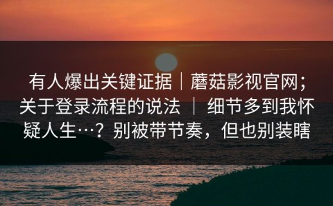 有人爆出关键证据｜蘑菇影视官网；关于登录流程的说法 ｜ 细节多到我怀疑人生…？别被带节奏，但也别装瞎
