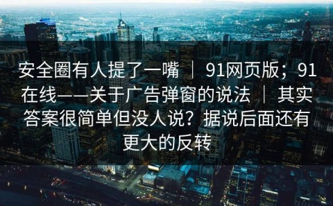 安全圈有人提了一嘴 ｜ 91网页版；91在线——关于广告弹窗的说法 ｜ 其实答案很简单但没人说？据说后面还有更大的反转