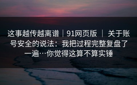 这事越传越离谱｜91网页版 ｜ 关于账号安全的说法：我把过程完整复盘了一遍…你觉得这算不算实锤