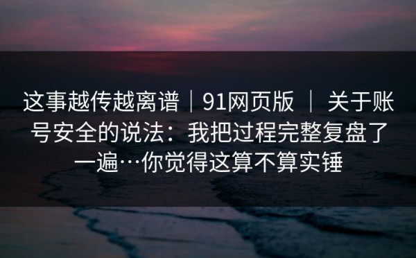 这事越传越离谱｜91网页版 ｜ 关于账号安全的说法：我把过程完整复盘了一遍…你觉得这算不算实锤