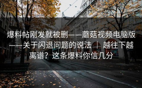爆料帖刚发就被删——蘑菇视频电脑版——关于闪退问题的说法 ｜ 越往下越离谱？这条爆料你信几分