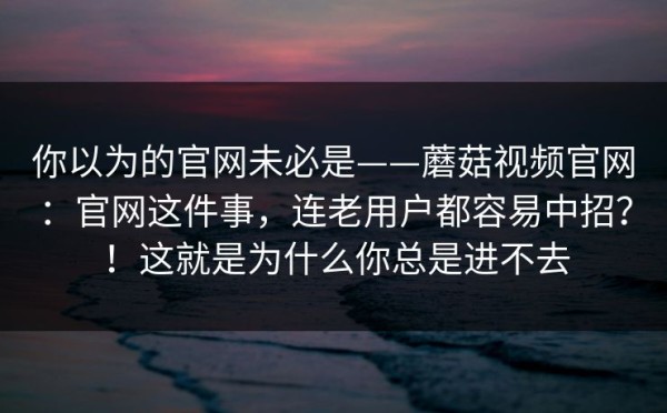 你以为的官网未必是——蘑菇视频官网：官网这件事，连老用户都容易中招？！这就是为什么你总是进不去