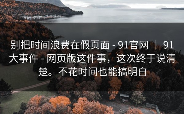 别把时间浪费在假页面 - 91官网 ｜ 91大事件 - 网页版这件事，这次终于说清楚。不花时间也能搞明白