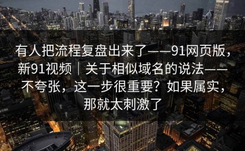 有人把流程复盘出来了——91网页版，新91视频｜关于相似域名的说法——不夸张，这一步很重要？如果属实，那就太刺激了