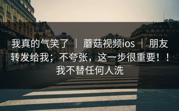 我真的气笑了 ｜ 蘑菇视频ios ｜ 朋友转发给我；不夸张，这一步很重要！！我不替任何人洗
