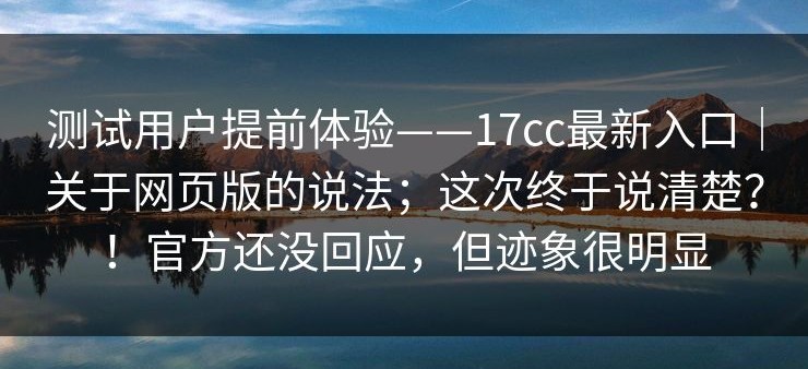 测试用户提前体验——17cc最新入口｜关于网页版的说法；这次终于说清楚？！官方还没回应，但迹象很明显