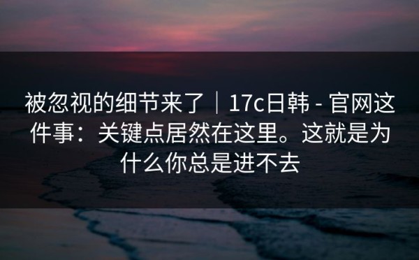 被忽视的细节来了｜17c日韩 - 官网这件事：关键点居然在这里。这就是为什么你总是进不去
