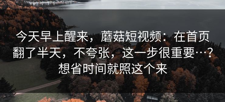 今天早上醒来，蘑菇短视频：在首页翻了半天，不夸张，这一步很重要…？想省时间就照这个来