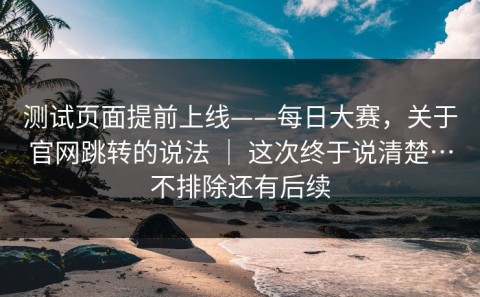 测试页面提前上线——每日大赛，关于官网跳转的说法 ｜ 这次终于说清楚…不排除还有后续