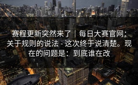 赛程更新突然来了｜每日大赛官网：关于规则的说法 - 这次终于说清楚。现在的问题是：到底谁在改