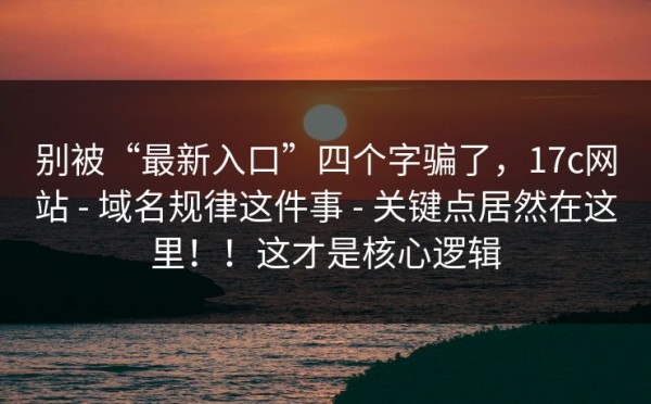 别被“最新入口”四个字骗了，17c网站 - 域名规律这件事 - 关键点居然在这里！！这才是核心逻辑