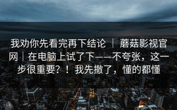我劝你先看完再下结论 ｜ 蘑菇影视官网｜在电脑上试了下——不夸张，这一步很重要？！我先撤了，懂的都懂