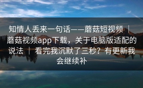 知情人丢来一句话——蘑菇短视频 ｜ 蘑菇视频app下载，关于电脑版适配的说法 ｜ 看完我沉默了三秒？有更新我会继续补