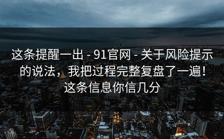 这条提醒一出 - 91官网 - 关于风险提示的说法,我把过程完整复盘了一遍!这条信息你信几分 这条提醒一出 - 91官网 - 关于风险提示的说法,我把过程完整复盘了一遍!这条信息你信几分