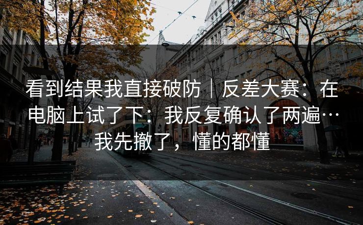 看到结果我直接破防｜反差大赛：在电脑上试了下：我反复确认了两遍…我先撤了，懂的都懂