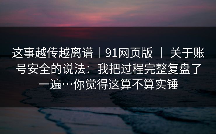 这事越传越离谱｜91网页版 ｜ 关于账号安全的说法：我把过程完整复盘了一遍…你觉得这算不算实锤