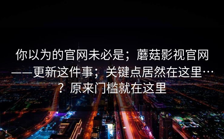 你以为的官网未必是；蘑菇影视官网——更新这件事；关键点居然在这里…？原来门槛就在这里