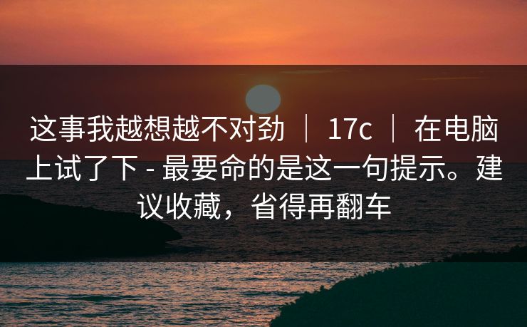这事我越想越不对劲 | 17c | 在电脑上试了下 - 最要命的是这一句提示。建议收藏,省得再翻车 这事我越想越不对劲 | 17c | 在电脑上试了下 - 最要命的是这一句提示。建议收藏,省得再翻车