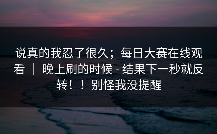 说真的我忍了很久;每日大赛在线观看 | 晚上刷的时候 - 结果下一秒就反转!!别怪我没提醒 说真的我忍了很久;每日大赛在线观看 | 晚上刷的时候 - 结果下一秒就反转!!别怪我没提醒