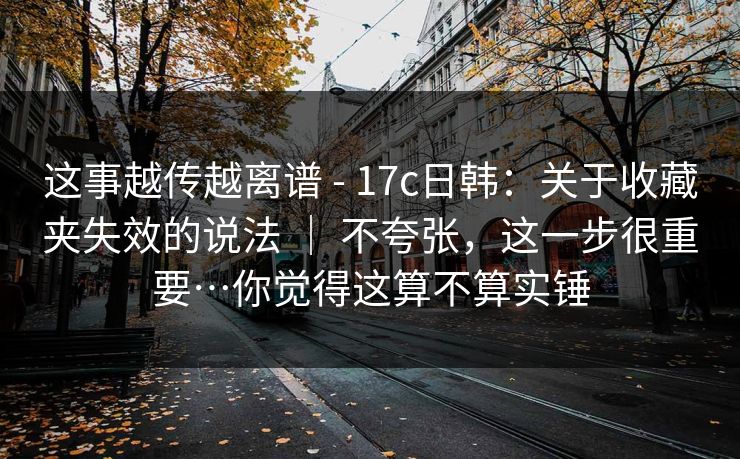 这事越传越离谱 - 17c日韩：关于收藏夹失效的说法 ｜ 不夸张，这一步很重要…你觉得这算不算实锤