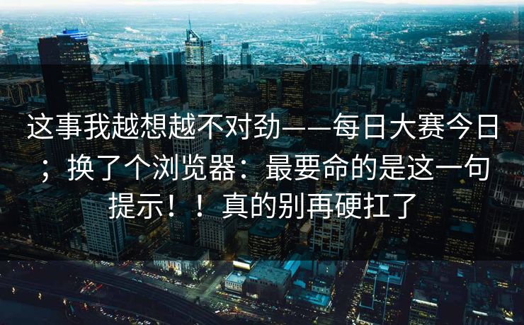 这事我越想越不对劲——每日大赛今日；换了个浏览器：最要命的是这一句提示！！真的别再硬扛了