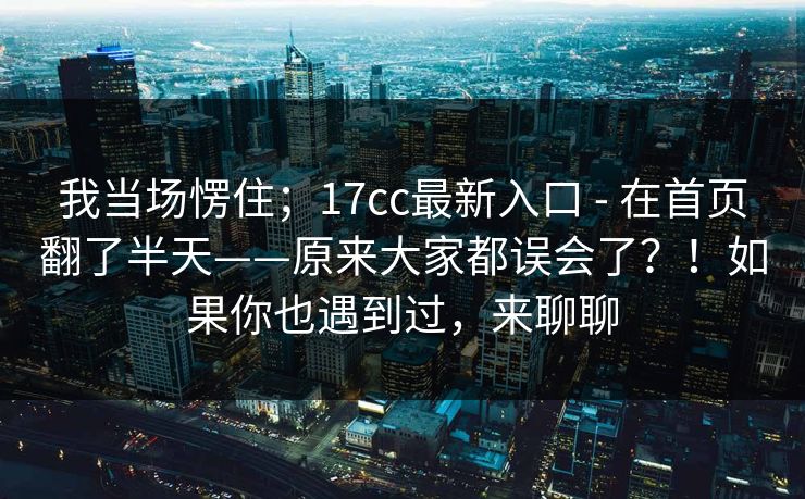 我当场愣住；17cc最新入口 - 在首页翻了半天——原来大家都误会了？！如果你也遇到过，来聊聊