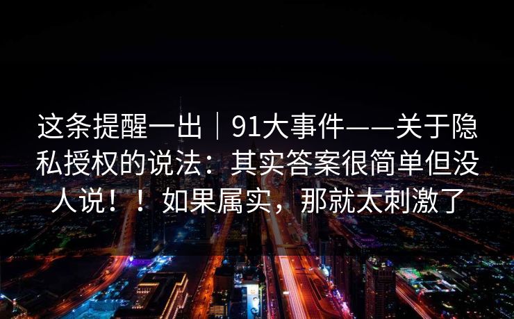 这条提醒一出|91大事件——关于隐私授权的说法:其实答案很简单但没人说!!如果属实,那就太刺激了 这条提醒一出|91大事件——关于隐私授权的说法:其实答案很简单但没人说!!如果属实,那就太刺激了