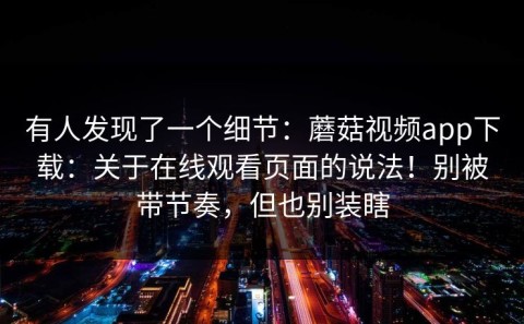 有人发现了一个细节：蘑菇视频app下载：关于在线观看页面的说法！别被带节奏，但也别装瞎