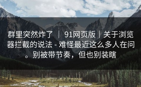 群里突然炸了 ｜ 91网页版｜关于浏览器拦截的说法 - 难怪最近这么多人在问。别被带节奏，但也别装瞎