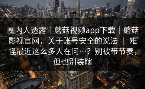 圈内人透露｜蘑菇视频app下载｜蘑菇影视官网，关于账号安全的说法 ｜ 难怪最近这么多人在问…？别被带节奏，但也别装瞎
