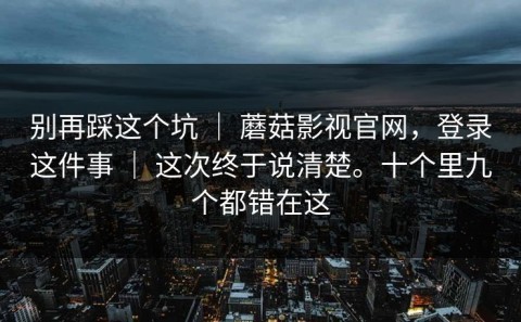 别再踩这个坑 ｜ 蘑菇影视官网，登录这件事 ｜ 这次终于说清楚。十个里九个都错在这