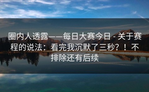圈内人透露——每日大赛今日 - 关于赛程的说法：看完我沉默了三秒？！不排除还有后续