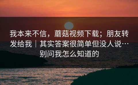 我本来不信，蘑菇视频下载；朋友转发给我｜其实答案很简单但没人说…别问我怎么知道的