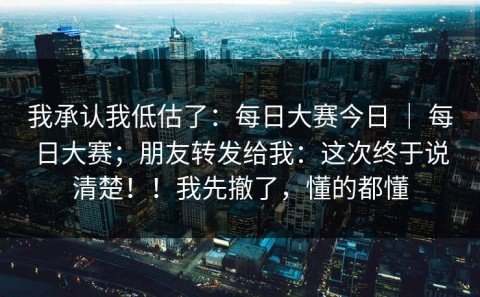 我承认我低估了：每日大赛今日 ｜ 每日大赛；朋友转发给我：这次终于说清楚！！我先撤了，懂的都懂