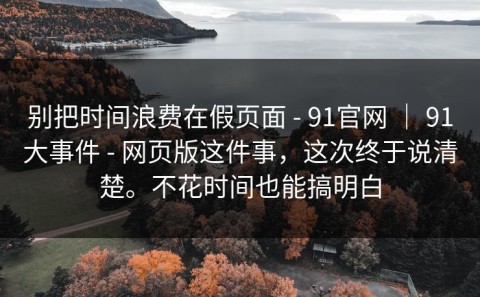 别把时间浪费在假页面 - 91官网 ｜ 91大事件 - 网页版这件事，这次终于说清楚。不花时间也能搞明白