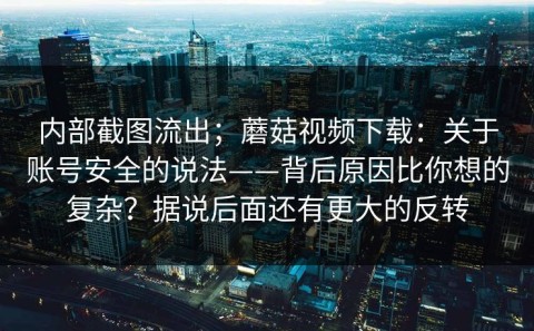内部截图流出；蘑菇视频下载：关于账号安全的说法——背后原因比你想的复杂？据说后面还有更大的反转