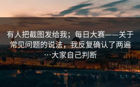有人把截图发给我；每日大赛——关于常见问题的说法，我反复确认了两遍…大家自己判断