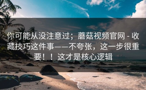你可能从没注意过；蘑菇视频官网 - 收藏技巧这件事——不夸张，这一步很重要！！这才是核心逻辑