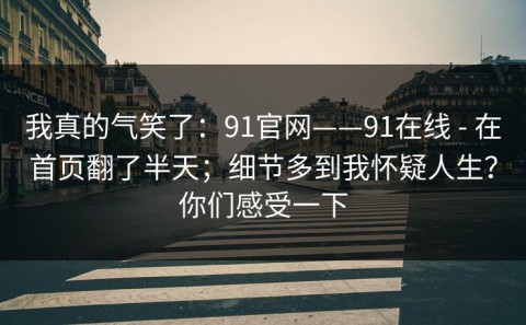 我真的气笑了：91官网——91在线 - 在首页翻了半天；细节多到我怀疑人生？你们感受一下