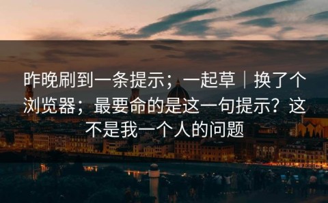昨晚刷到一条提示；一起草｜换了个浏览器；最要命的是这一句提示？这不是我一个人的问题
