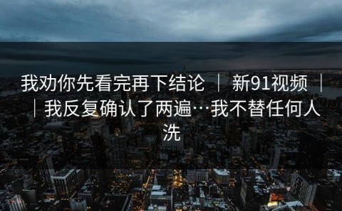 我劝你先看完再下结论 ｜ 新91视频 ｜ ｜我反复确认了两遍…我不替任何人洗
