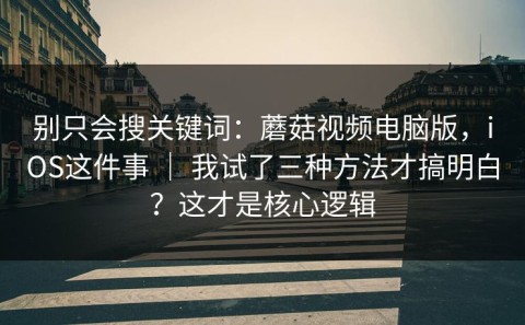 别只会搜关键词：蘑菇视频电脑版，iOS这件事 ｜ 我试了三种方法才搞明白？这才是核心逻辑