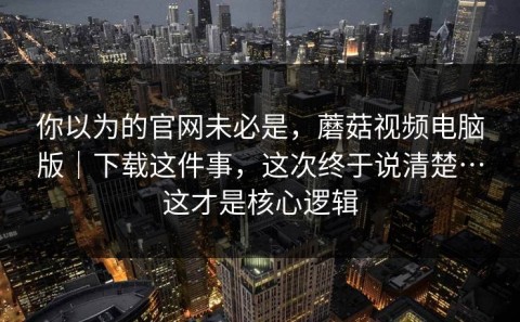 你以为的官网未必是，蘑菇视频电脑版｜下载这件事，这次终于说清楚…这才是核心逻辑