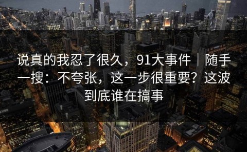 说真的我忍了很久，91大事件｜随手一搜：不夸张，这一步很重要？这波到底谁在搞事