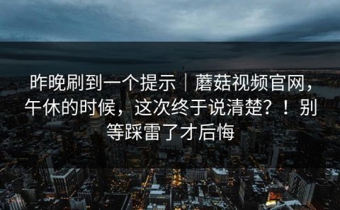 昨晚刷到一个提示｜蘑菇视频官网，午休的时候，这次终于说清楚？！别等踩雷了才后悔