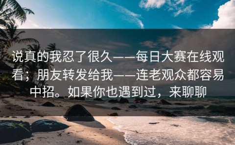 说真的我忍了很久——每日大赛在线观看；朋友转发给我——连老观众都容易中招。如果你也遇到过，来聊聊