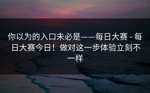 你以为的入口未必是——每日大赛 - 每日大赛今日！做对这一步体验立刻不一样